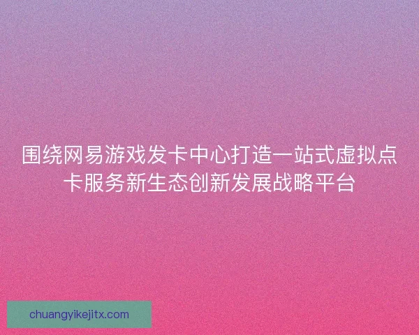 围绕网易游戏发卡中心打造一站式虚拟点卡服务新生态创新发展战略平台