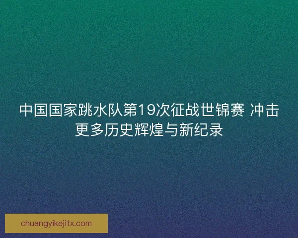 中国国家跳水队第19次征战世锦赛 冲击更多历史辉煌与新纪录