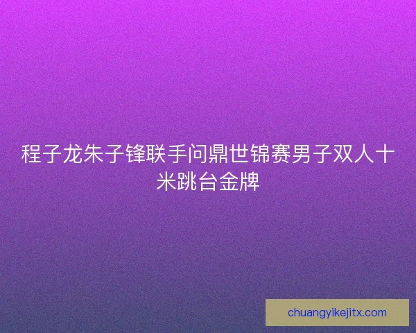 程子龙朱子锋联手问鼎世锦赛男子双人十米跳台金牌