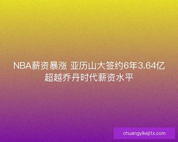 NBA薪资暴涨 亚历山大签约6年3.64亿超越乔丹时代薪资水平