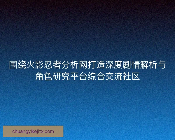 围绕火影忍者分析网打造深度剧情解析与角色研究平台综合交流社区